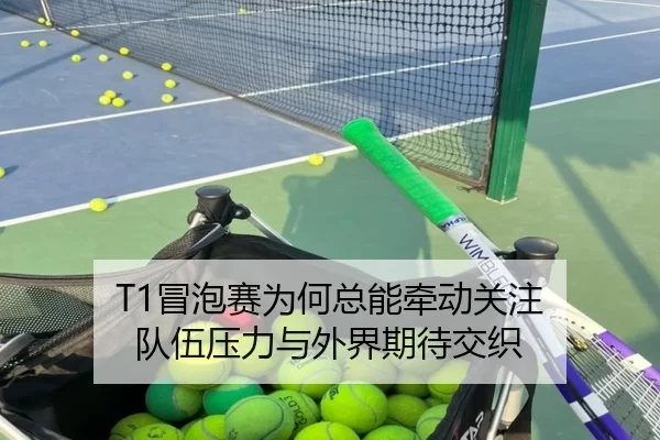 T1冒泡赛为何总能牵动关注 队伍压力与外界期待交织 | BWIN